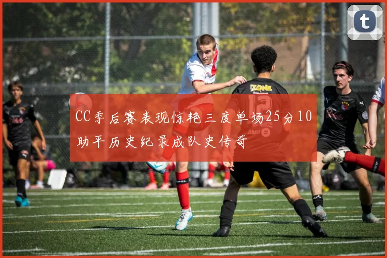 CC季后赛表现惊艳三度单场25分10助平历史纪录成队史传奇